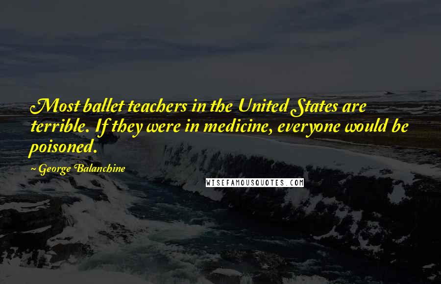 George Balanchine Quotes: Most ballet teachers in the United States are terrible. If they were in medicine, everyone would be poisoned.