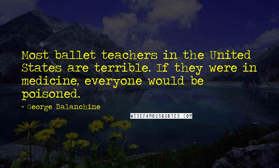 George Balanchine Quotes: Most ballet teachers in the United States are terrible. If they were in medicine, everyone would be poisoned.