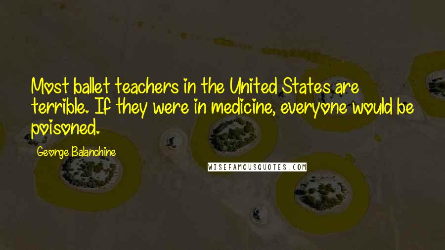 George Balanchine Quotes: Most ballet teachers in the United States are terrible. If they were in medicine, everyone would be poisoned.