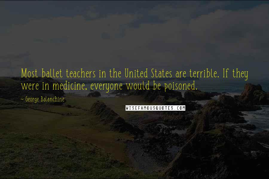 George Balanchine Quotes: Most ballet teachers in the United States are terrible. If they were in medicine, everyone would be poisoned.