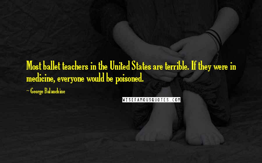 George Balanchine Quotes: Most ballet teachers in the United States are terrible. If they were in medicine, everyone would be poisoned.