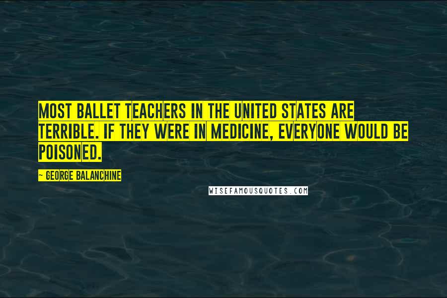 George Balanchine Quotes: Most ballet teachers in the United States are terrible. If they were in medicine, everyone would be poisoned.