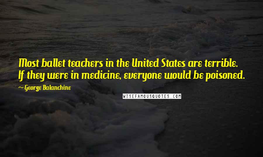 George Balanchine Quotes: Most ballet teachers in the United States are terrible. If they were in medicine, everyone would be poisoned.