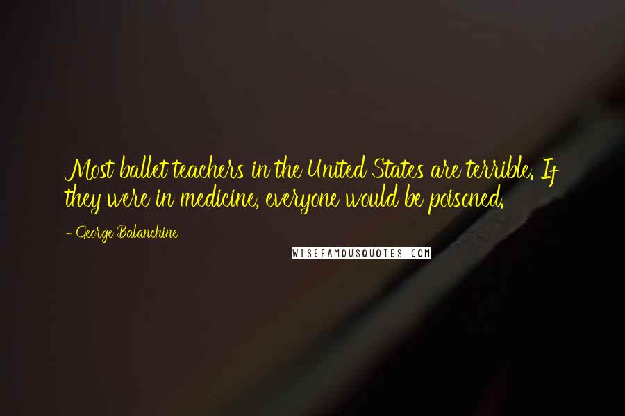 George Balanchine Quotes: Most ballet teachers in the United States are terrible. If they were in medicine, everyone would be poisoned.