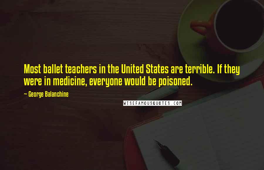 George Balanchine Quotes: Most ballet teachers in the United States are terrible. If they were in medicine, everyone would be poisoned.