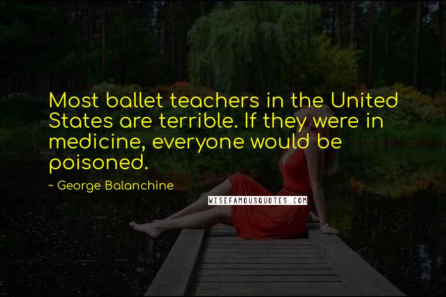 George Balanchine Quotes: Most ballet teachers in the United States are terrible. If they were in medicine, everyone would be poisoned.