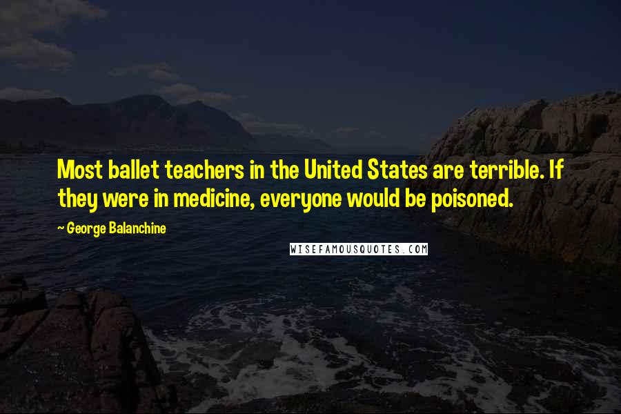 George Balanchine Quotes: Most ballet teachers in the United States are terrible. If they were in medicine, everyone would be poisoned.