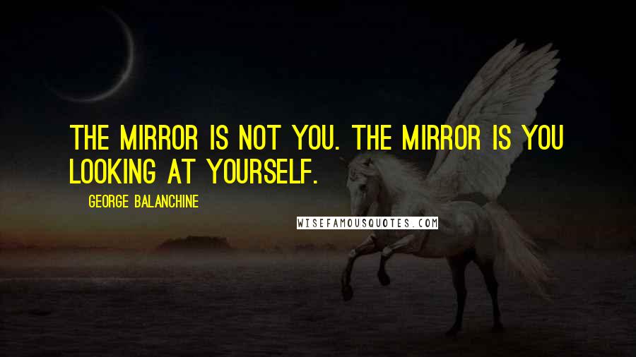 George Balanchine Quotes: The mirror is not you. The mirror is you looking at yourself.