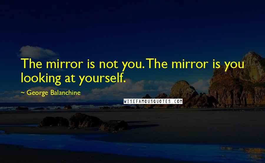 George Balanchine Quotes: The mirror is not you. The mirror is you looking at yourself.