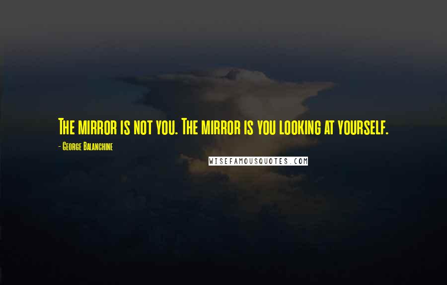 George Balanchine Quotes: The mirror is not you. The mirror is you looking at yourself.