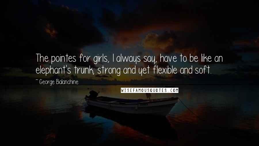 George Balanchine Quotes: The pointes for girls, I always say, have to be like an elephant's trunk; strong and yet flexible and soft.