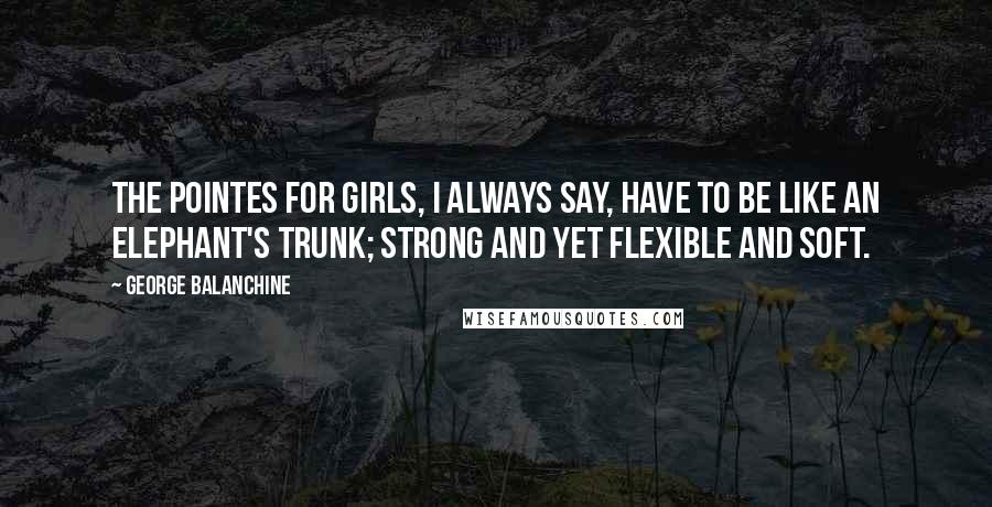 George Balanchine Quotes: The pointes for girls, I always say, have to be like an elephant's trunk; strong and yet flexible and soft.