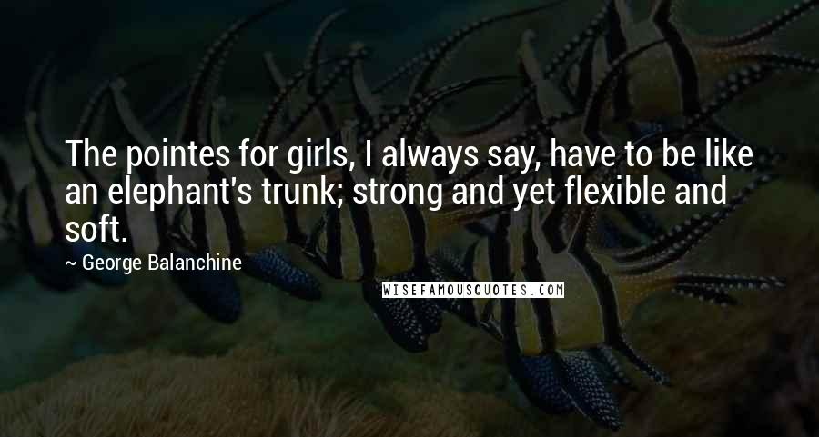 George Balanchine Quotes: The pointes for girls, I always say, have to be like an elephant's trunk; strong and yet flexible and soft.