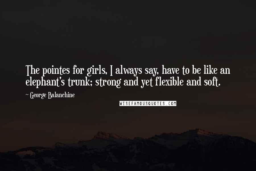 George Balanchine Quotes: The pointes for girls, I always say, have to be like an elephant's trunk; strong and yet flexible and soft.