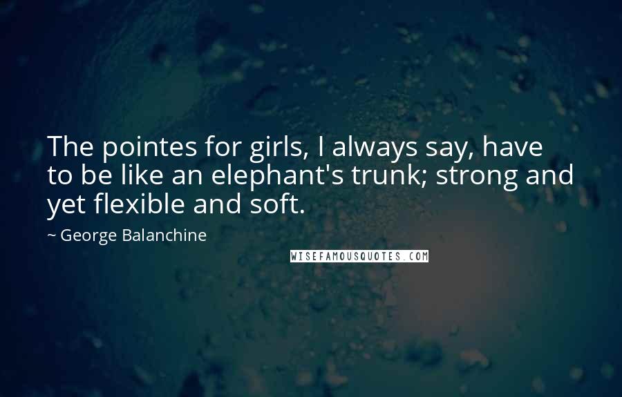 George Balanchine Quotes: The pointes for girls, I always say, have to be like an elephant's trunk; strong and yet flexible and soft.