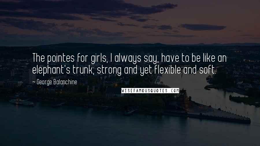 George Balanchine Quotes: The pointes for girls, I always say, have to be like an elephant's trunk; strong and yet flexible and soft.