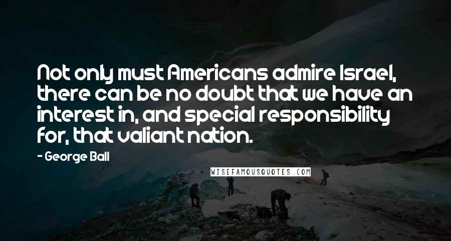 George Ball Quotes: Not only must Americans admire Israel, there can be no doubt that we have an interest in, and special responsibility for, that valiant nation.