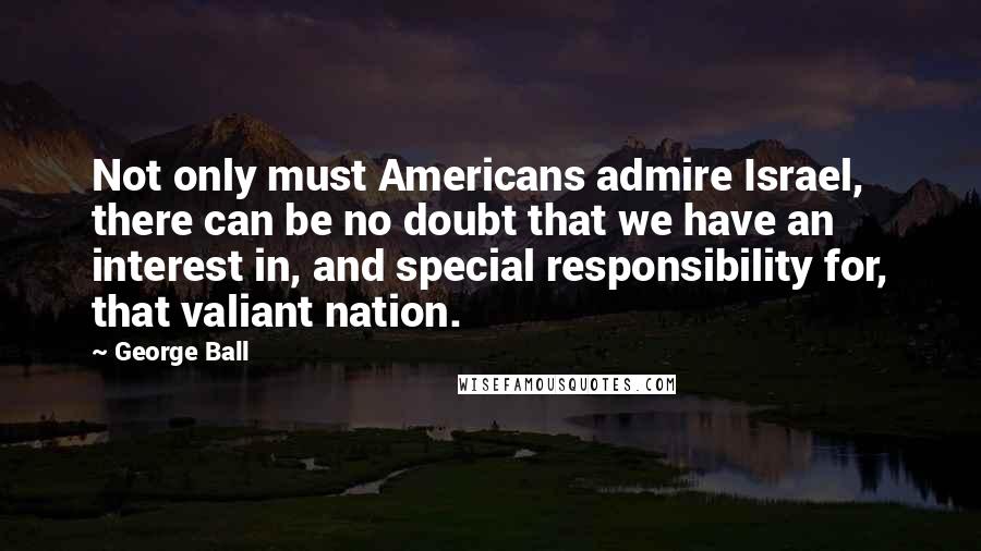 George Ball Quotes: Not only must Americans admire Israel, there can be no doubt that we have an interest in, and special responsibility for, that valiant nation.