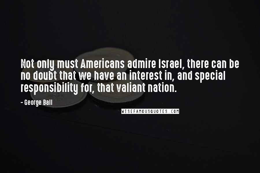 George Ball Quotes: Not only must Americans admire Israel, there can be no doubt that we have an interest in, and special responsibility for, that valiant nation.