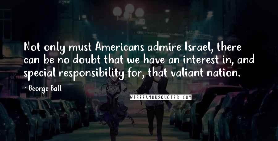 George Ball Quotes: Not only must Americans admire Israel, there can be no doubt that we have an interest in, and special responsibility for, that valiant nation.