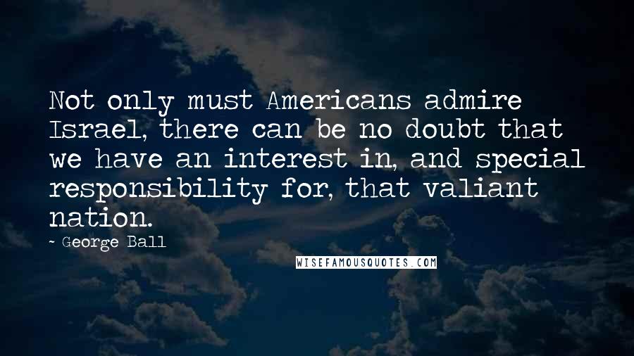 George Ball Quotes: Not only must Americans admire Israel, there can be no doubt that we have an interest in, and special responsibility for, that valiant nation.