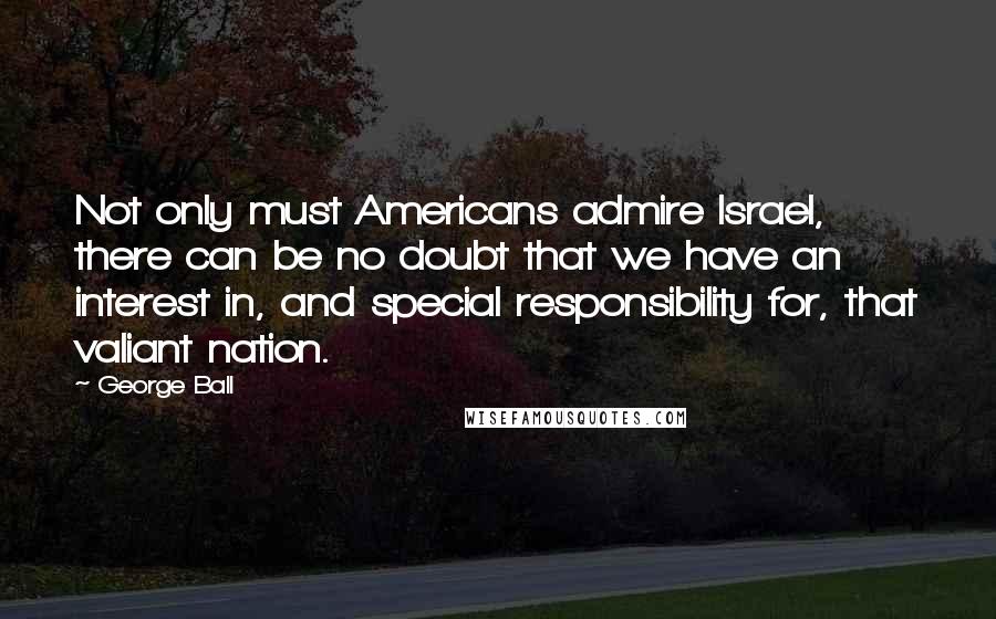 George Ball Quotes: Not only must Americans admire Israel, there can be no doubt that we have an interest in, and special responsibility for, that valiant nation.