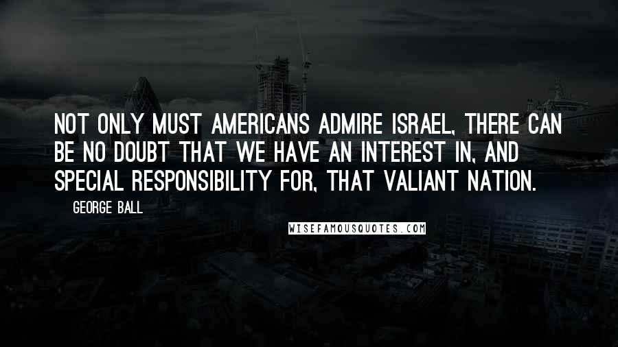 George Ball Quotes: Not only must Americans admire Israel, there can be no doubt that we have an interest in, and special responsibility for, that valiant nation.