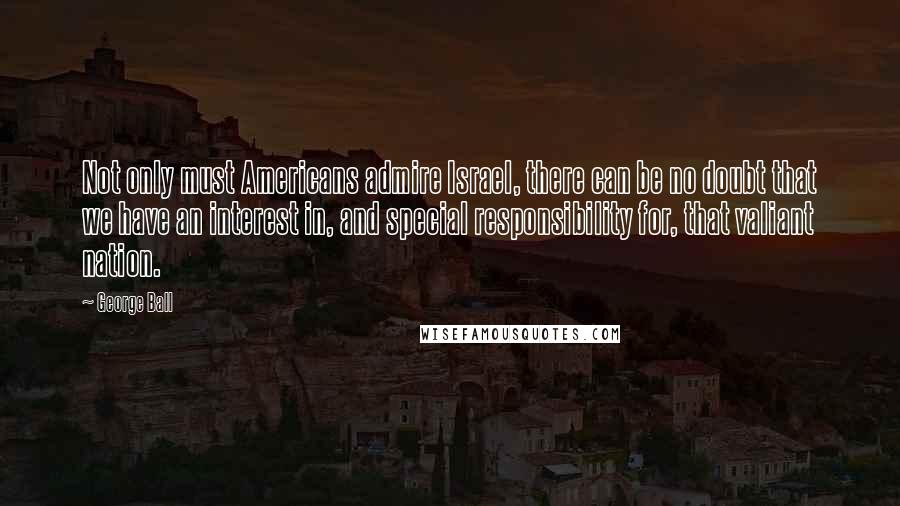 George Ball Quotes: Not only must Americans admire Israel, there can be no doubt that we have an interest in, and special responsibility for, that valiant nation.