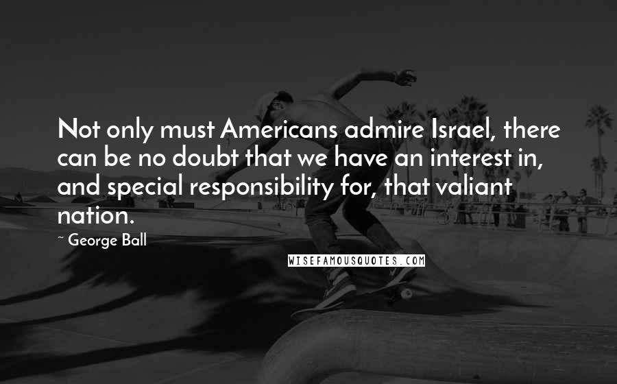 George Ball Quotes: Not only must Americans admire Israel, there can be no doubt that we have an interest in, and special responsibility for, that valiant nation.