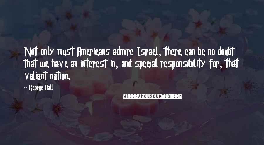 George Ball Quotes: Not only must Americans admire Israel, there can be no doubt that we have an interest in, and special responsibility for, that valiant nation.