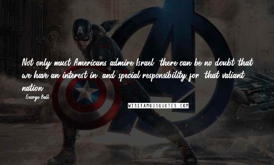 George Ball Quotes: Not only must Americans admire Israel, there can be no doubt that we have an interest in, and special responsibility for, that valiant nation.