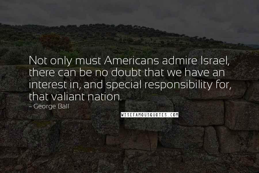 George Ball Quotes: Not only must Americans admire Israel, there can be no doubt that we have an interest in, and special responsibility for, that valiant nation.