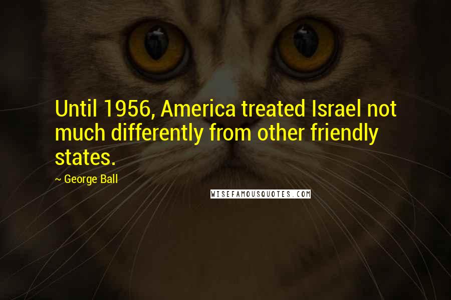 George Ball Quotes: Until 1956, America treated Israel not much differently from other friendly states.