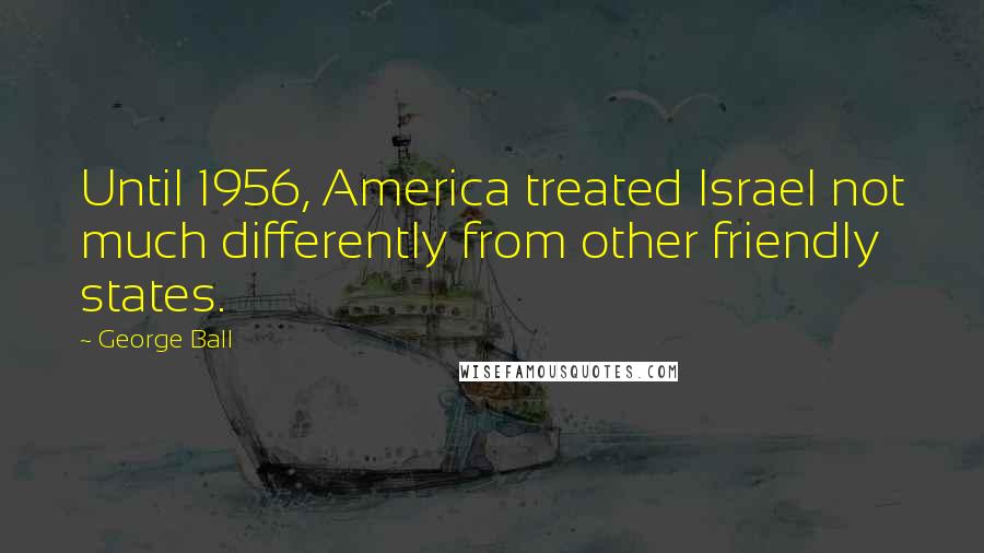 George Ball Quotes: Until 1956, America treated Israel not much differently from other friendly states.