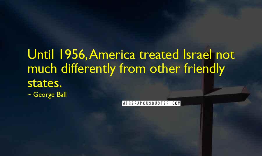 George Ball Quotes: Until 1956, America treated Israel not much differently from other friendly states.