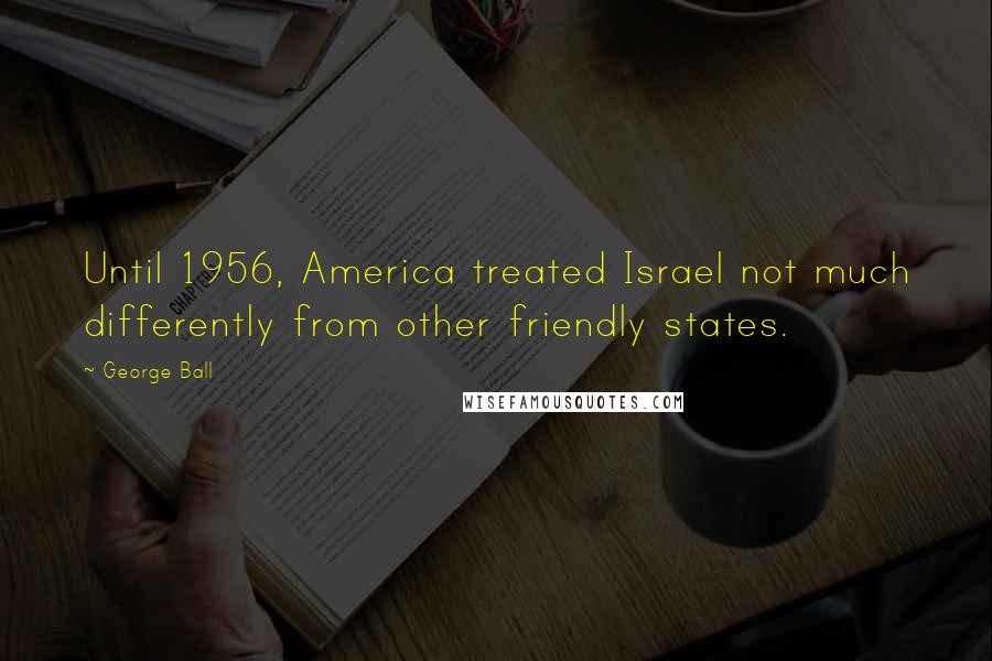 George Ball Quotes: Until 1956, America treated Israel not much differently from other friendly states.