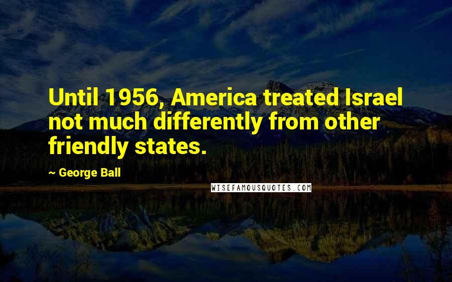 George Ball Quotes: Until 1956, America treated Israel not much differently from other friendly states.