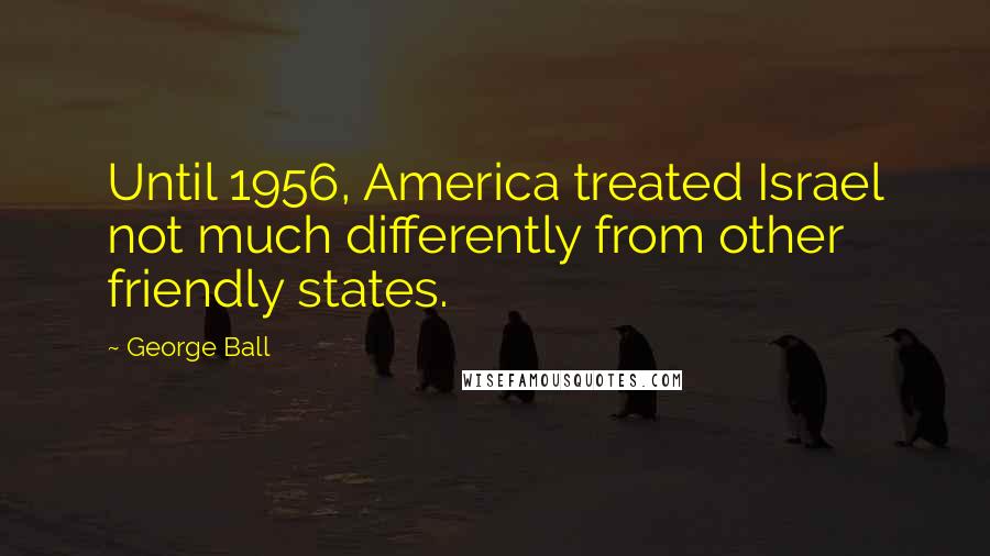George Ball Quotes: Until 1956, America treated Israel not much differently from other friendly states.