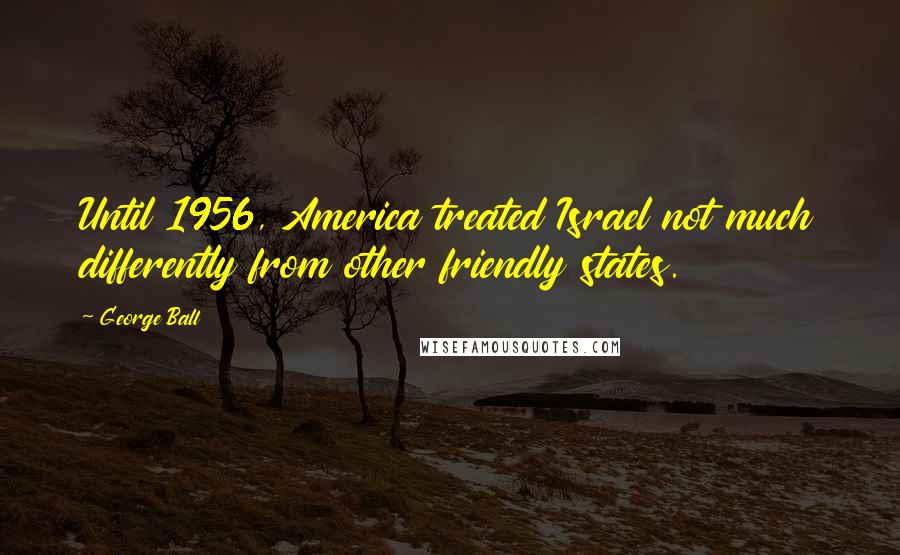 George Ball Quotes: Until 1956, America treated Israel not much differently from other friendly states.