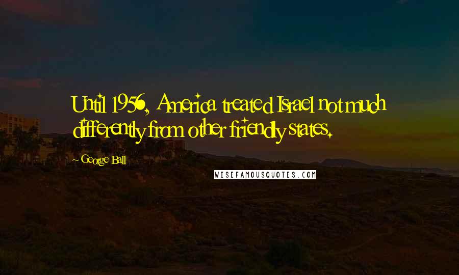 George Ball Quotes: Until 1956, America treated Israel not much differently from other friendly states.