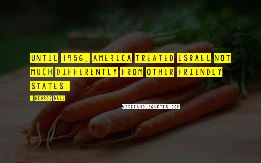 George Ball Quotes: Until 1956, America treated Israel not much differently from other friendly states.