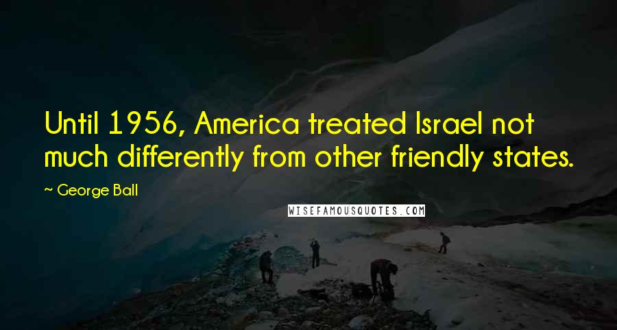 George Ball Quotes: Until 1956, America treated Israel not much differently from other friendly states.