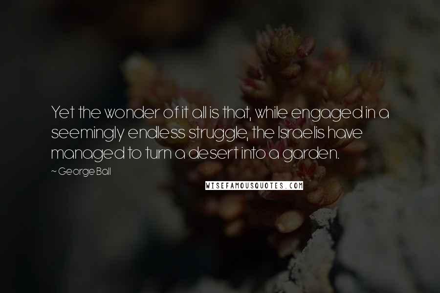 George Ball Quotes: Yet the wonder of it all is that, while engaged in a seemingly endless struggle, the Israelis have managed to turn a desert into a garden.