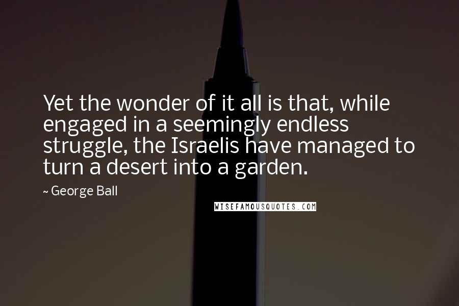 George Ball Quotes: Yet the wonder of it all is that, while engaged in a seemingly endless struggle, the Israelis have managed to turn a desert into a garden.