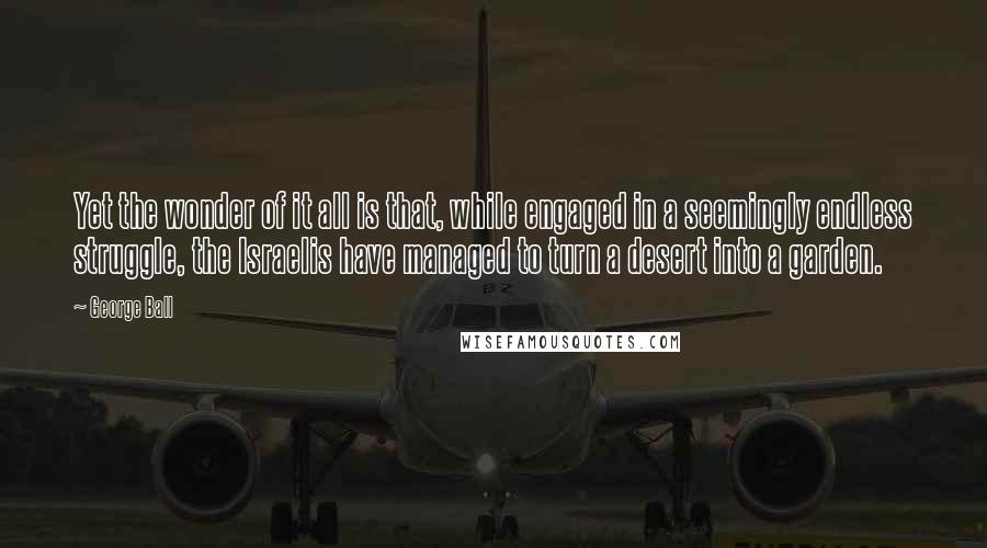 George Ball Quotes: Yet the wonder of it all is that, while engaged in a seemingly endless struggle, the Israelis have managed to turn a desert into a garden.