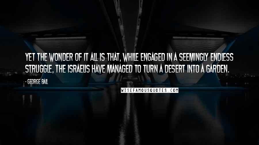 George Ball Quotes: Yet the wonder of it all is that, while engaged in a seemingly endless struggle, the Israelis have managed to turn a desert into a garden.