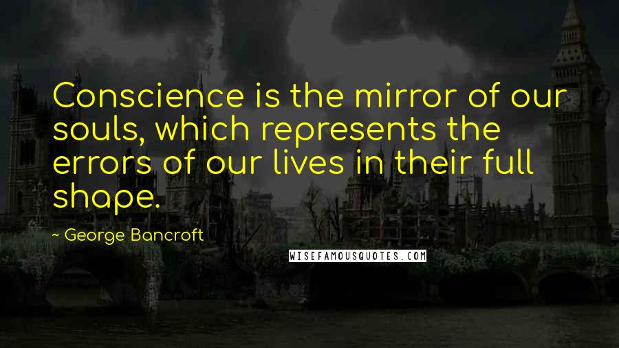 George Bancroft Quotes: Conscience is the mirror of our souls, which represents the errors of our lives in their full shape.