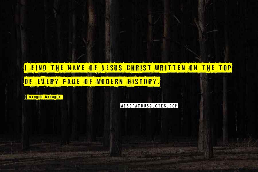 George Bancroft Quotes: I find the name of Jesus Christ written on the top of every page of modern history.