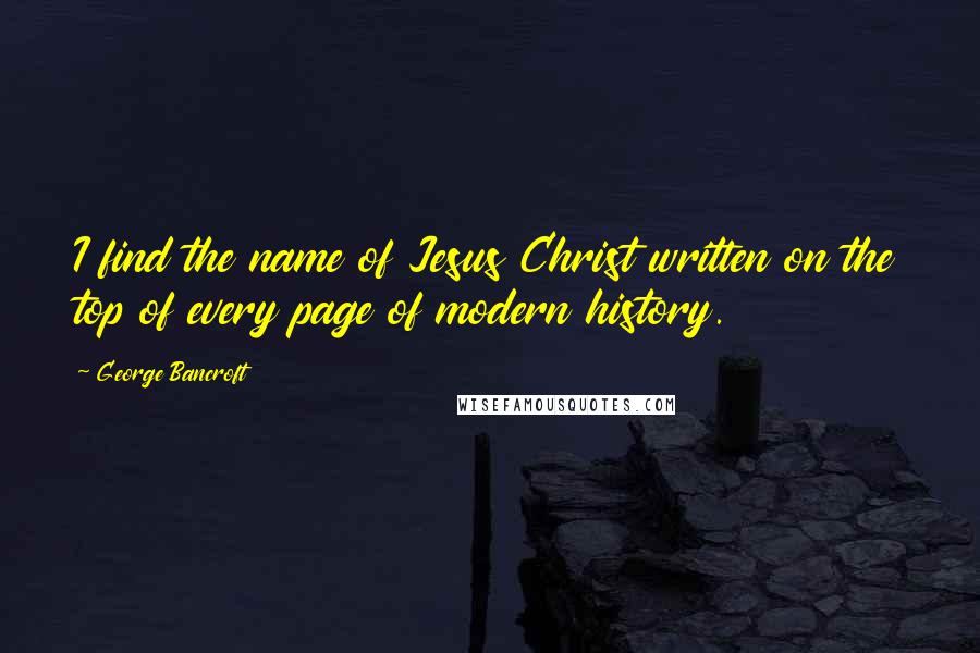 George Bancroft Quotes: I find the name of Jesus Christ written on the top of every page of modern history.