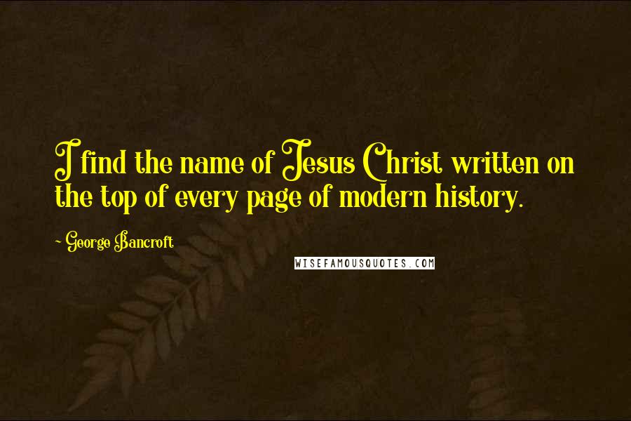 George Bancroft Quotes: I find the name of Jesus Christ written on the top of every page of modern history.